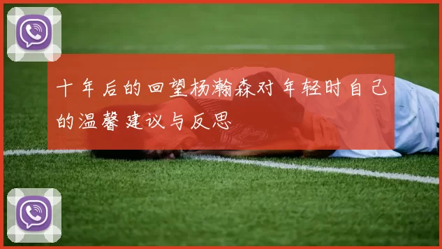 十年后的回望杨瀚森对年轻时自己的温馨建议与反思
