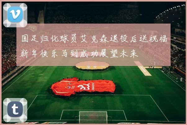 国足归化球员艾克森退役后送祝福新年快乐马到成功展望未来