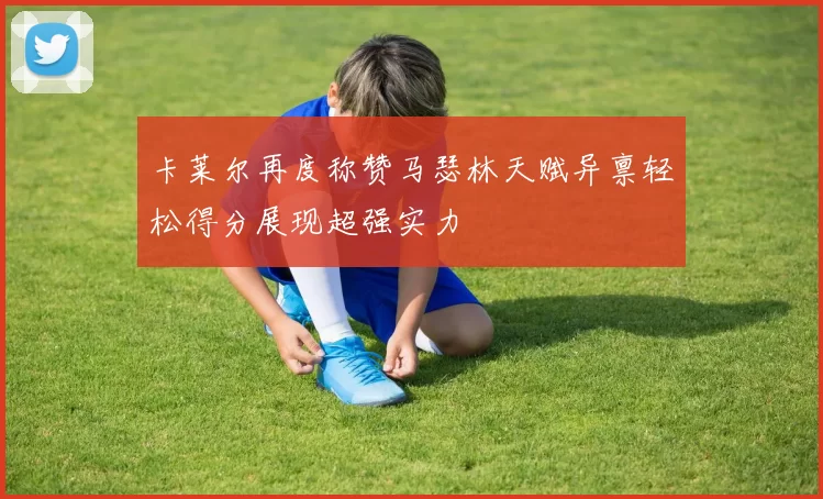 卡莱尔再度称赞马瑟林天赋异禀轻松得分展现超强实力