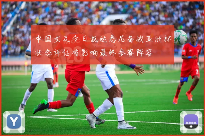 中国女足今日抵达悉尼备战亚洲杯状态评估将影响最终参赛阵容