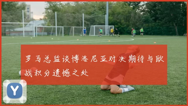 罗马总监谈博洛尼亚对决期待与欧战积分遗憾之处