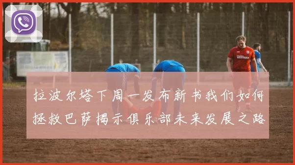 拉波尔塔下周一发布新书我们如何拯救巴萨揭示俱乐部未来发展之路
