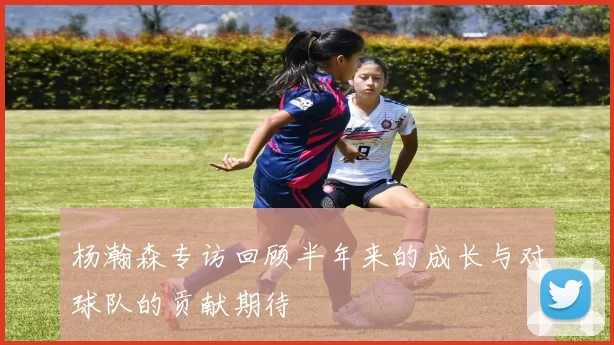 杨瀚森专访回顾半年来的成长与对球队的贡献期待