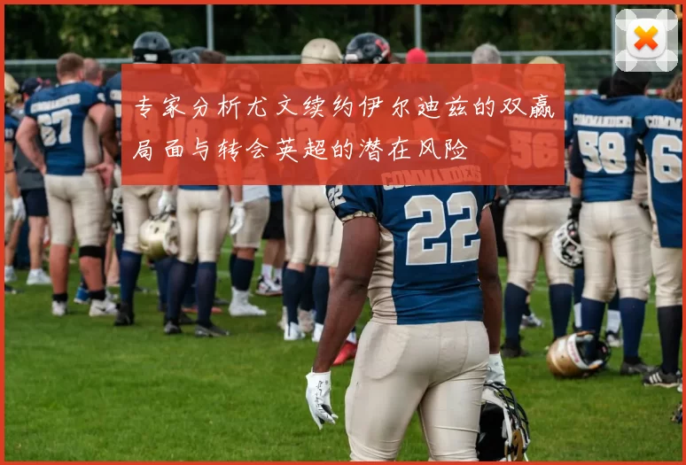 专家分析尤文续约伊尔迪兹的双赢局面与转会英超的潜在风险