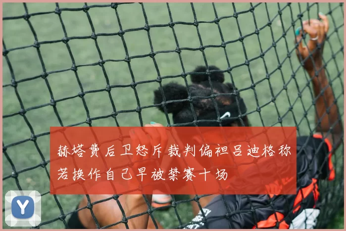 赫塔费后卫怒斥裁判偏袒吕迪格称若换作自己早被禁赛十场