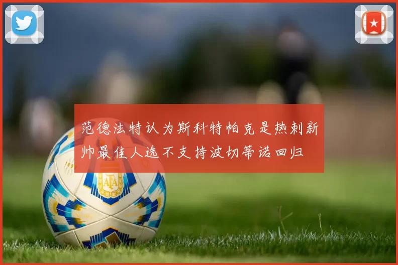 范德法特认为斯科特帕克是热刺新帅最佳人选不支持波切蒂诺回归